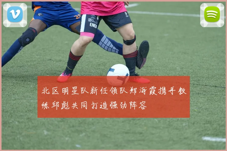 北区明星队新任领队郑海霞携手教练邱彪共同打造强劲阵容