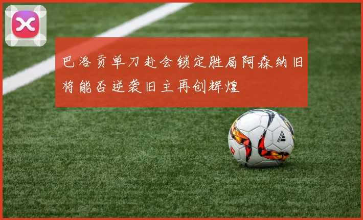 巴洛贡单刀赴会锁定胜局阿森纳旧将能否逆袭旧主再创辉煌