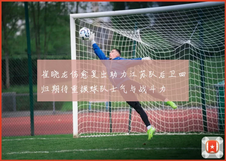 崔晓龙伤愈复出助力江苏队后卫回归期待重振球队士气与战斗力