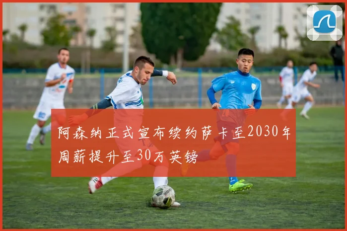 阿森纳正式宣布续约萨卡至2030年周薪提升至30万英镑